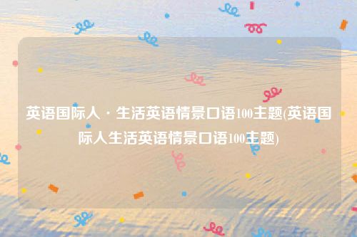 英语国际人·生活英语情景口语100主题(英语国际人生活英语情景口语100主题)