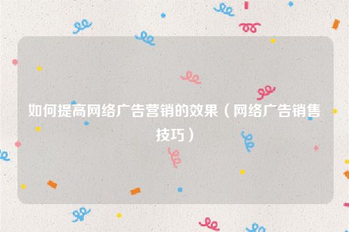 如何提高网络广告营销的效果（网络广告销售技巧）