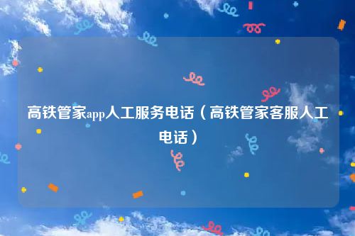 高铁管家app人工服务电话（高铁管家客服人工电话）