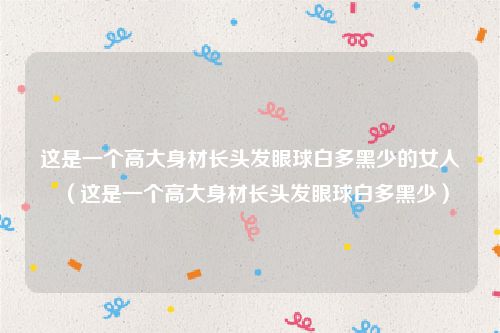 这是一个高大身材长头发眼球白多黑少的女人（这是一个高大身材长头发眼球白多黑少）