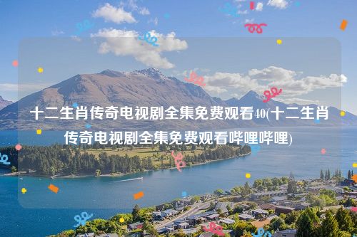 十二生肖传奇电视剧全集免费观看40(十二生肖传奇电视剧全集免费观看哔哩哔哩)