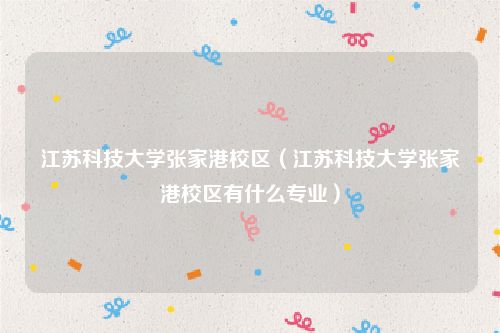 江苏科技大学张家港校区（江苏科技大学张家港校区有什么专业）