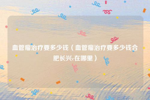 血管瘤治疗要多少钱（血管瘤治疗要多少钱合肥长兴c在哪里）
