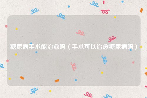 糖尿病手术能治愈吗（手术可以治愈糖尿病吗）