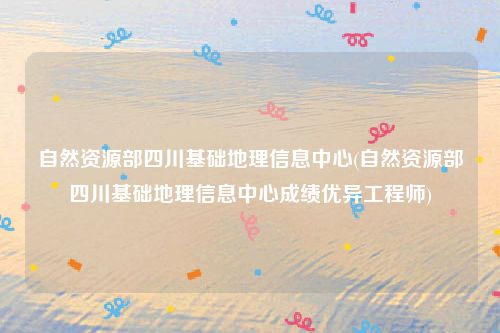 自然资源部四川基础地理信息中心(自然资源部四川基础地理信息中心成绩优异工程师)