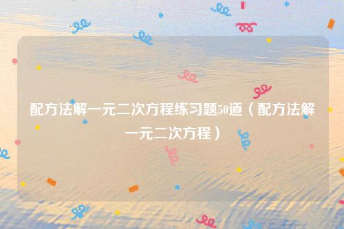 配方法解一元二次方程练习题50道（配方法解一元二次方程）