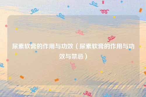 尿素软膏的作用与功效（尿素软膏的作用与功效与禁忌）