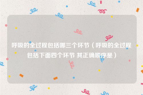 呼吸的全过程包括哪三个环节（呼吸的全过程包括下面四个环节 其正确顺序是）