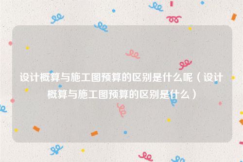设计概算与施工图预算的区别是什么呢（设计概算与施工图预算的区别是什么）