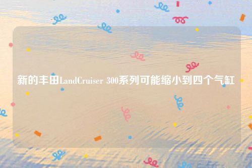 新的丰田LandCruiser 300系列可能缩小到四个气缸