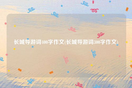 长城导游词400字作文(长城导游词300字作文)