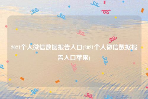 2021个人微信数据报告入口(2021个人微信数据报告入口苹果)