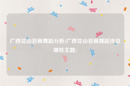 广西花山岩画舞蹈分析(广西花山岩画舞蹈涉及哪些主题)