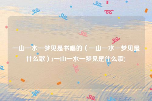 一山一水一梦见是书唱的（一山一水一梦见是什么歌）(一山一水一梦见是什么歌)
