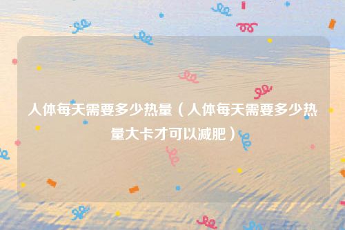 人体每天需要多少热量（人体每天需要多少热量大卡才可以减肥）