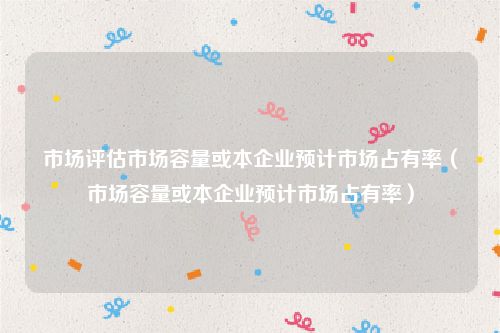 市场评估市场容量或本企业预计市场占有率（市场容量或本企业预计市场占有率）