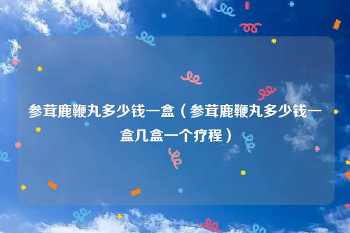 参茸鹿鞭丸多少钱一盒（参茸鹿鞭丸多少钱一盒几盒一个疗程）