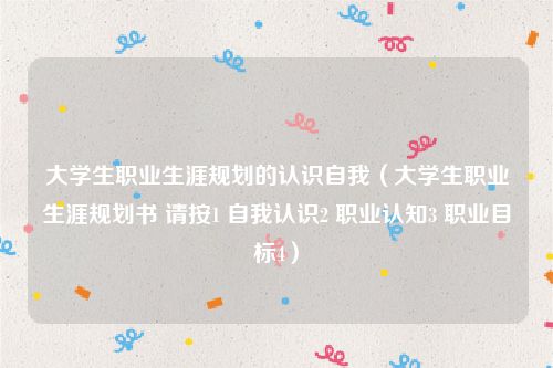 大学生职业生涯规划的认识自我（大学生职业生涯规划书 请按1 自我认识2 职业认知3 职业目标4）