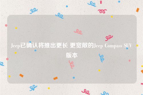 Jeep已确认将推出更长 更宽敞的Jeep Compass SUV版本