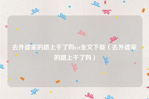 去外婆家的路上干了妈txt全文下载（去外婆家的路上干了妈）