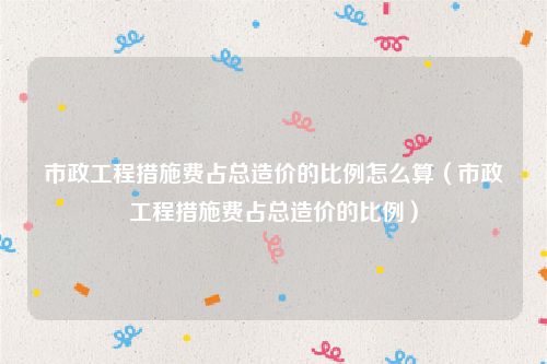 市政工程措施费占总造价的比例怎么算（市政工程措施费占总造价的比例）
