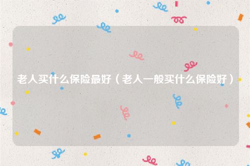 老人买什么保险最好（老人一般买什么保险好）