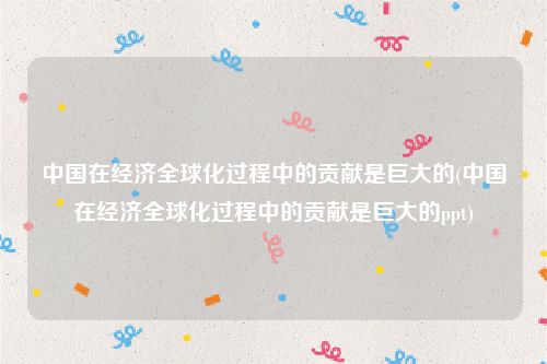 中国在经济全球化过程中的贡献是巨大的(中国在经济全球化过程中的贡献是巨大的ppt)