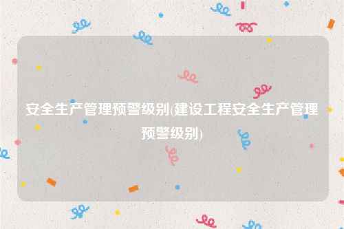 安全生产管理预警级别(建设工程安全生产管理预警级别)