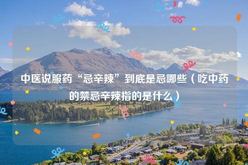 中医说服药“忌辛辣”到底是忌哪些（吃中药的禁忌辛辣指的是什么）
