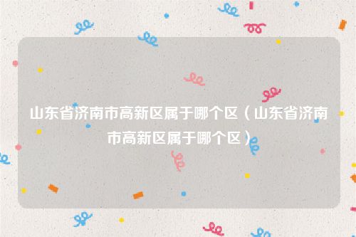 山东省济南市高新区属于哪个区（山东省济南市高新区属于哪个区）