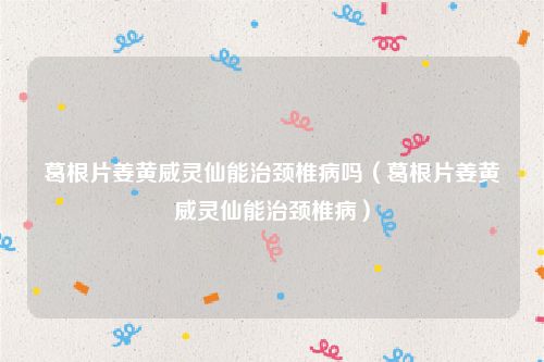 葛根片姜黄威灵仙能治颈椎病吗（葛根片姜黄威灵仙能治颈椎病）
