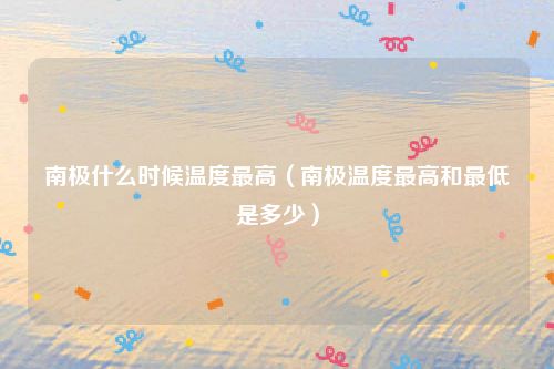 南极什么时候温度最高（南极温度最高和最低是多少）