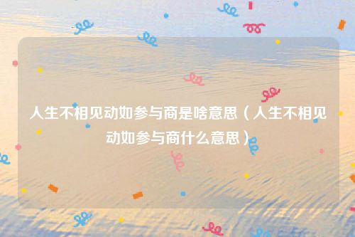 人生不相见动如参与商是啥意思（人生不相见动如参与商什么意思）