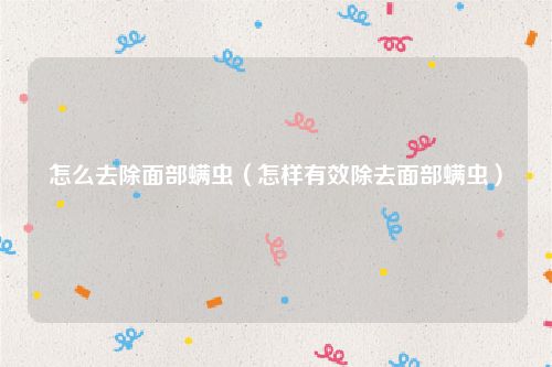 怎么去除面部螨虫（怎样有效除去面部螨虫）