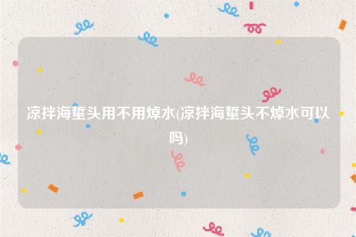 凉拌海蜇头用不用焯水(凉拌海蜇头不焯水可以吗)