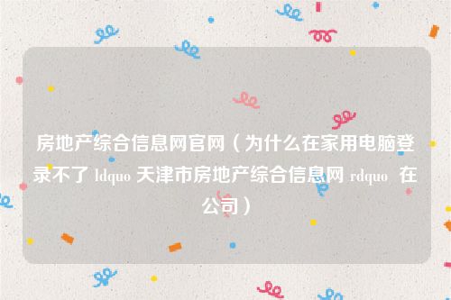 房地产综合信息网官网（为什么在家用电脑登录不了 ldquo 天津市房地产综合信息网 rdquo  在公司）
