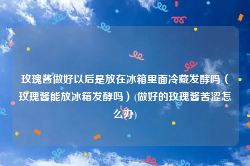玫瑰酱做好以后是放在冰箱里面冷藏发酵吗（玫瑰酱能放冰箱发酵吗）(做好的玫瑰酱苦涩怎么办)