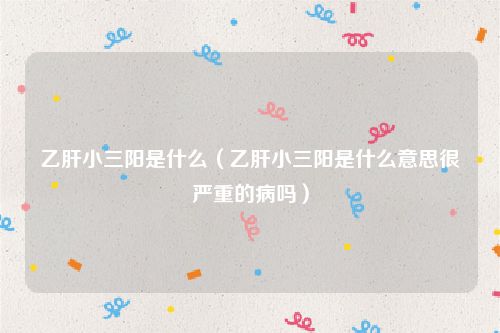 乙肝小三阳是什么（乙肝小三阳是什么意思很严重的病吗）