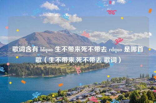 歌词含有 ldquo 生不带来死不带去 rdquo 是哪首歌（生不带来,死不带去 歌词）