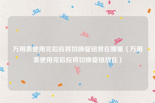 万用表使用完后应将切换旋钮放在哪里（万用表使用完后应将切换旋钮放在）