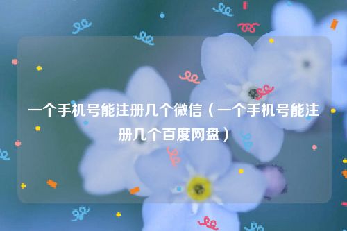 一个手机号能注册几个微信（一个手机号能注册几个百度网盘）