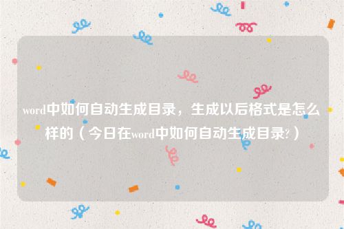 word中如何自动生成目录，生成以后格式是怎么样的（今日在word中如何自动生成目录?）