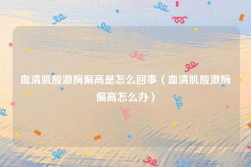 血清肌酸激酶偏高是怎么回事（血清肌酸激酶偏高怎么办）