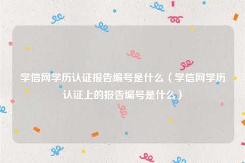 学信网学历认证报告编号是什么（学信网学历认证上的报告编号是什么）