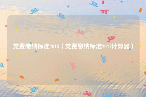 党费缴纳标准2018（党费缴纳标准2021计算器）