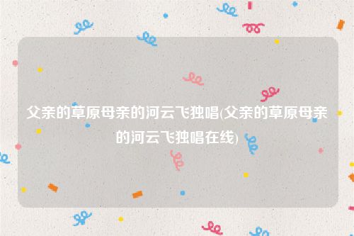 父亲的草原母亲的河云飞独唱(父亲的草原母亲的河云飞独唱在线)