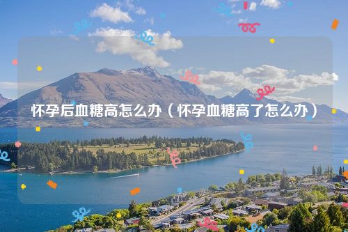 怀孕后血糖高怎么办（怀孕血糖高了怎么办）