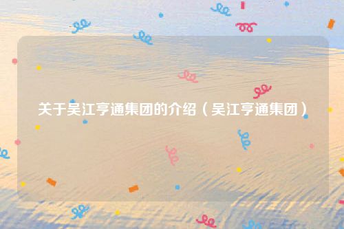 关于吴江亨通集团的介绍（吴江亨通集团）