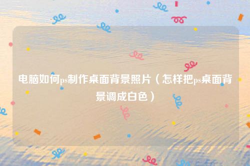 电脑如何ps制作桌面背景照片（怎样把ps桌面背景调成白色）