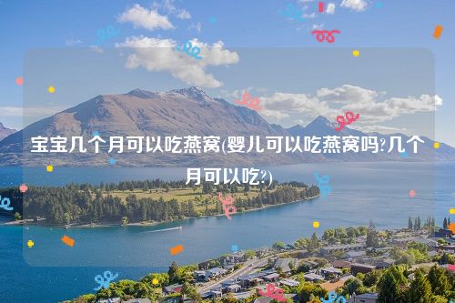 宝宝几个月可以吃燕窝(婴儿可以吃燕窝吗?几个月可以吃?)